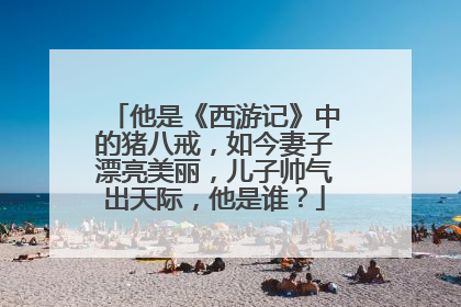 他是《西游记》中的猪八戒,如今妻子漂亮美丽,儿子帅气出天际,他是谁?