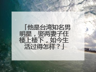 他是台湾知名男明星,娶两妻子住楼上楼下,如今生活过得怎样?
