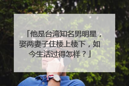 他是台湾知名男明星,娶两妻子住楼上楼下,如今生活过得怎样?