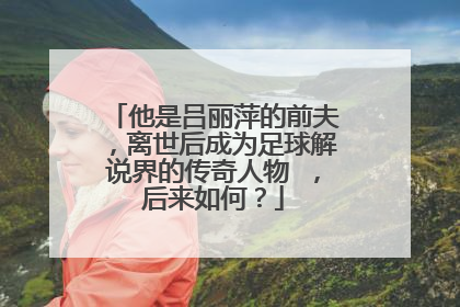 他是吕丽萍的前夫,离世后成为足球解说界的传奇人物 ,后来如何?