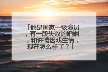 他是国家一级演员,有一段失败的婚姻,和许晴因戏生情,现在怎么样了?