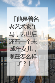 他是著名老艺术家午马,去世后还有一个未成年女儿,现在怎么样了?