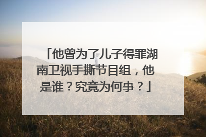 他曾为了儿子得罪湖南卫视手撕节目组，他是谁？究竟为何事？