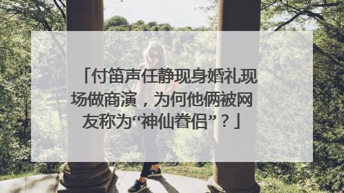 付笛声任静现身婚礼现场做商演，为何他俩被网友称为“神仙眷侣”？