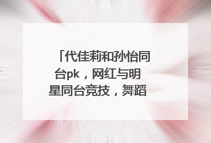 代佳莉和孙怡同台pk，网红与明星同台竞技，舞蹈技巧差距在哪？