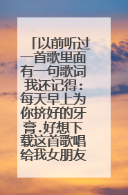 以前听过一首歌里面有一句歌词我还记得:每天早上为你挤好的牙膏.好想下载这首歌唱给我女朋友听,就是不...