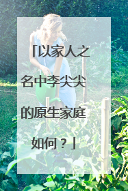 以家人之名中李尖尖的原生家庭如何？