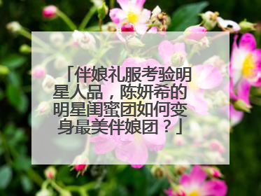 伴娘礼服考验明星人品，陈妍希的明星闺蜜团如何变身最美伴娘团？