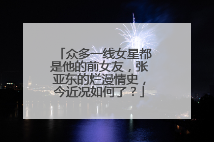 众多一线女星都是他的前女友,张亚东的烂漫情史,今近况如何了?