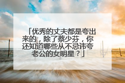 优秀的丈夫都是夸出来的，除了蔡少芬，你还知道哪些从不忌讳夸老公的女明星？