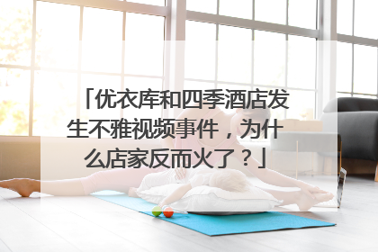 优衣库和四季酒店发生不雅视频事件，为什么店家反而火了？