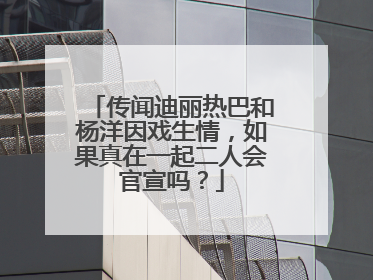 传闻迪丽热巴和杨洋因戏生情,如果真在一起二人会官宣吗?
