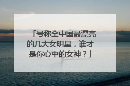 号称全中国最漂亮的几大女明星,谁才是你心中的女神?