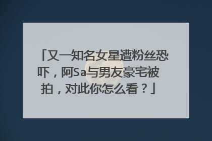 又一知名女星遭粉丝恐吓，阿Sa与男友豪宅被拍，对此你怎么看？