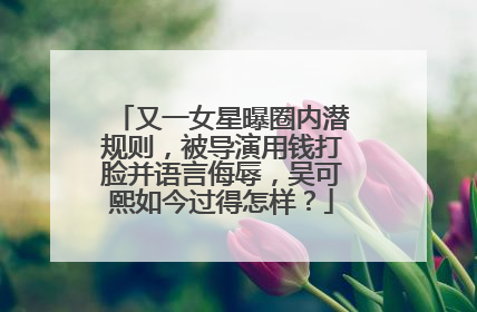 又一女星曝圈内潜规则,被导演用钱打脸并语言侮辱,吴可熙如今过得怎样?