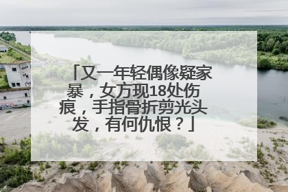 又一年轻偶像疑家暴，女方现18处伤痕，手指骨折剪光头发，有何仇恨？