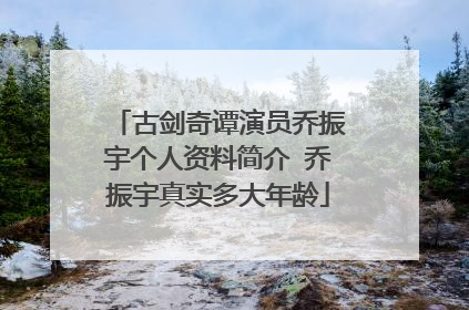 古剑奇谭演员乔振宇个人资料简介 乔振宇真实多大年龄