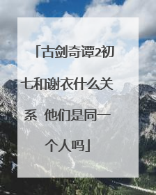 古剑奇谭2初七和谢衣什么关系 他们是同一个人吗