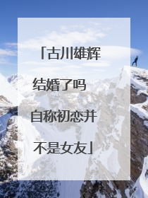 古川雄辉结婚了吗 自称初恋并不是女友