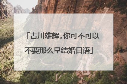 古川雄辉,你可不可以不要那么早结婚日语