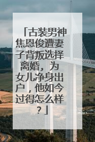古装男神焦恩俊遭妻子背叛选择离婚, 为女儿净身出户,他如今过得怎么样?