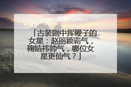 古装剧中挥鞭子的女星：赵丽颖霸气，鞠婧祎帅气，哪位女星更仙气？