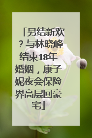 另结新欢?与林晓峰结束18年婚姻,康子妮夜会保险界高层回豪宅