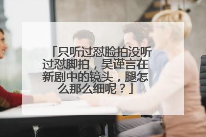 只听过怼脸拍没听过怼脚拍,吴谨言在新剧中的镜头,腿怎么那么细呢?