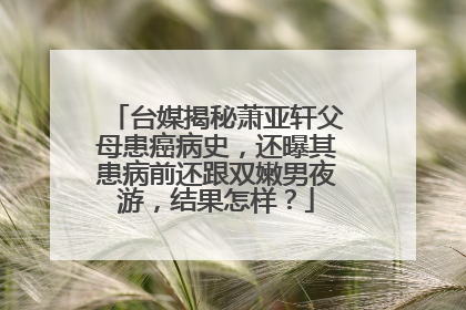 台媒揭秘萧亚轩父母患癌病史,还曝其患病前还跟双嫩男夜游,结果怎样?