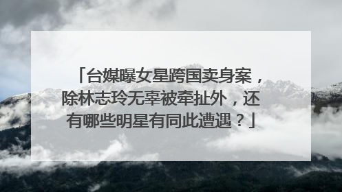 台媒曝女星跨国卖身案,除林志玲无辜被牵扯外,还有哪些明星有同此遭遇?