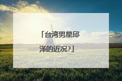 台湾男星邱泽的近况?