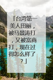 台湾第一美人田丽,被马景涛打,又被富商打,现在过得怎么样了?