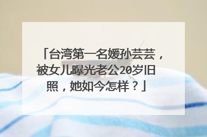 台湾第一名媛孙芸芸,被女儿曝光老公20岁旧照,她如今怎样?