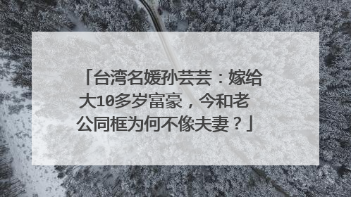 台湾名媛孙芸芸:嫁给大10多岁富豪,今和老公同框为何不像夫妻?