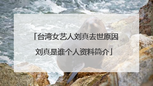 台湾女艺人刘真去世原因 刘真是谁个人资料简介