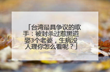 台湾最具争议的歌手：被封杀过惹黑道娶3个老婆，生病没人理你怎么看呢？