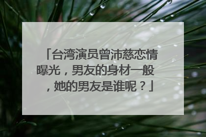 台湾演员曾沛慈恋情曝光，男友的身材一般，她的男友是谁呢？