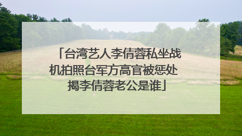 台湾艺人李倩蓉私坐战机拍照台军方高官被惩处 揭李倩蓉老公是谁