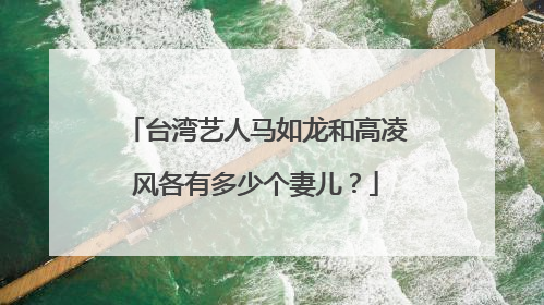 台湾艺人马如龙和高凌风各有多少个妻儿？
