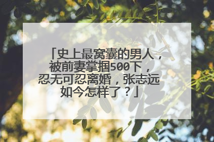 史上最窝囊的男人,被前妻掌掴500下,忍无可忍离婚,张志远如今怎样了?
