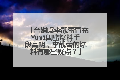 台媒曝李靓蕾冒充Yumi闺蜜爆料手段高明,李靓蕾的爆料有哪些疑点?