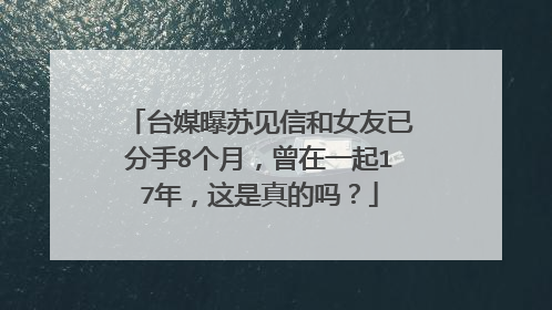 台媒曝苏见信和女友已分手8个月，曾在一起17年，这是真的吗？