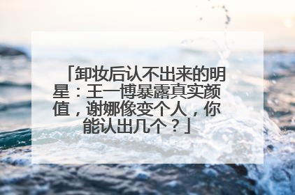 卸妆后认不出来的明星：王一博暴露真实颜值，谢娜像变个人，你能认出几个？