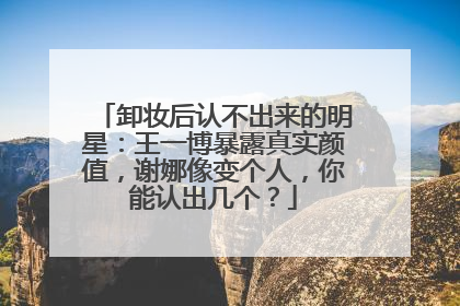 卸妆后认不出来的明星：王一博暴露真实颜值，谢娜像变个人，你能认出几个？