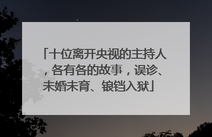 十位离开央视的主持人,各有各的故事,误诊、未婚未育、锒铛入狱