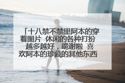 十八禁不禁里阿本的穿着图片 休闲的各种打扮 越多越好，跪谢啦 喜欢阿本的珍藏的其他东西也可以一起分享