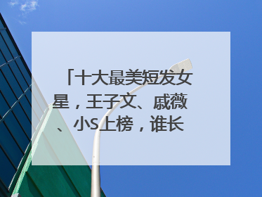 十大最美短发女星，王子文、戚薇、小S上榜，谁长在你的审美上？