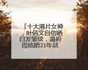 十大港片女神，叶倩文自信晒白发皱纹，温碧霞结婚21年熬老老公