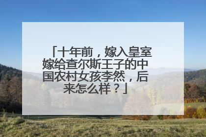 十年前,嫁入皇室嫁给查尔斯王子的中国农村女孩李然,后来怎么样?