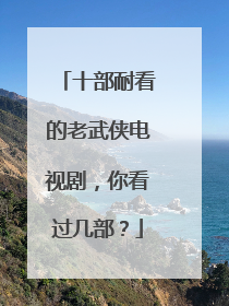 十部耐看的老武侠电视剧，你看过几部？